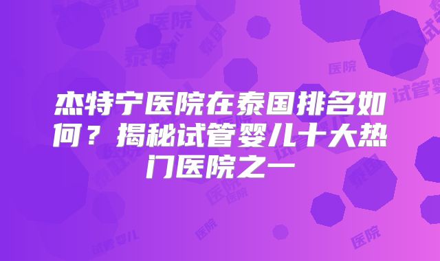 杰特宁医院在泰国排名如何？揭秘试管婴儿十大热门医院之一