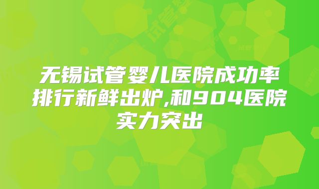 无锡试管婴儿医院成功率排行新鲜出炉,和904医院实力突出