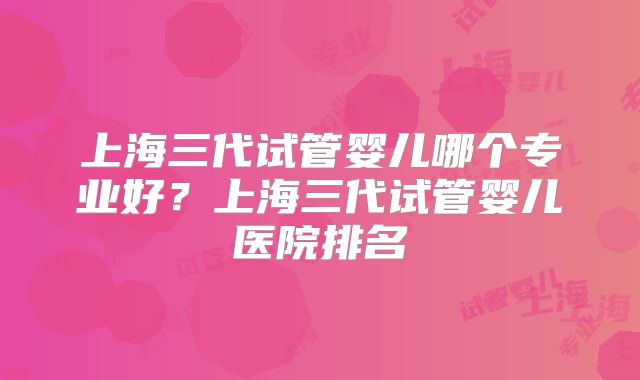 上海三代试管婴儿哪个专业好？上海三代试管婴儿医院排名