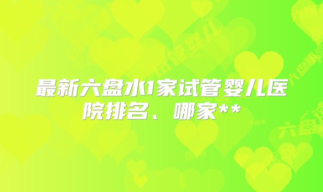最新六盘水1家试管婴儿医院排名、哪家**