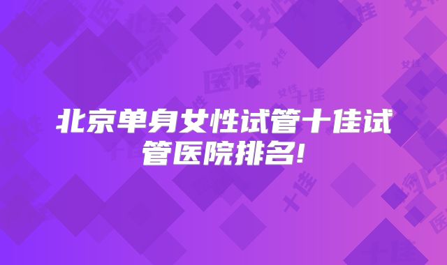 北京单身女性试管十佳试管医院排名!