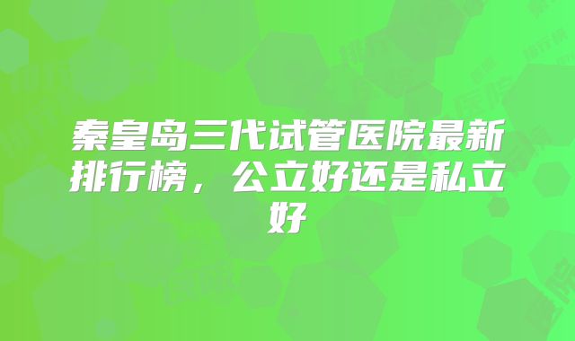 秦皇岛三代试管医院最新排行榜，公立好还是私立好