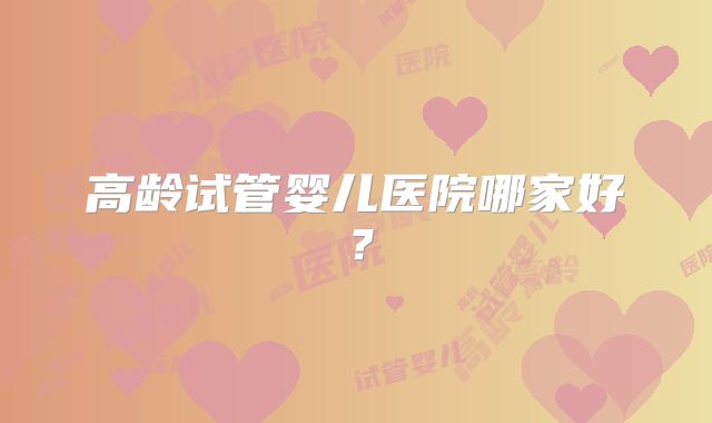 高龄试管婴儿医院哪家好？
