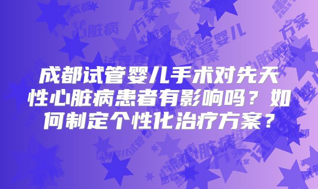 成都试管婴儿手术对先天性心脏病患者有影响吗?如何制定个性化治疗方案?