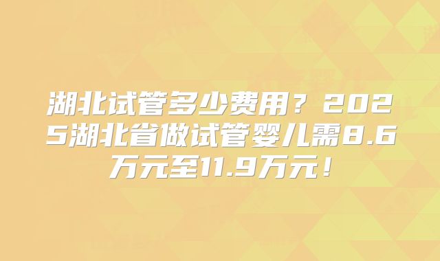 湖北试管多少费用?2025湖北省做试管婴儿需8.6万元至11.9万元!