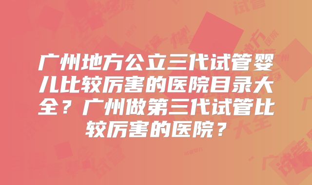 广州地方公立三代试管婴儿比较厉害的医院目录大全？广州做第三代试管比较厉害的医院？