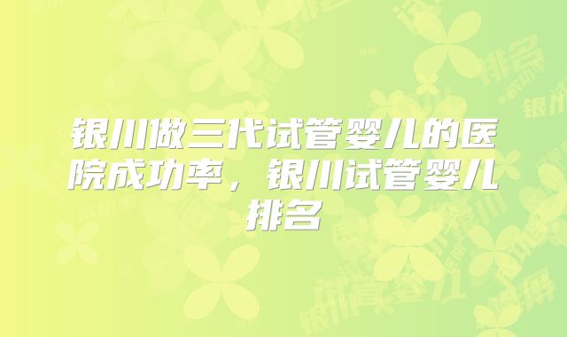 银川做三代试管婴儿的医院成功率,银川试管婴儿排名