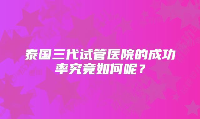 泰国三代试管医院的成功率究竟如何呢?