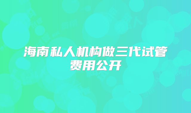 海南私人机构做三代试管费用公开