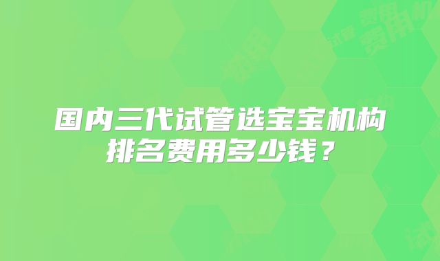 国内三代试管选宝宝机构排名费用多少钱？