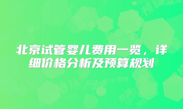 北京试管婴儿费用一览，详细价格分析及预算规划