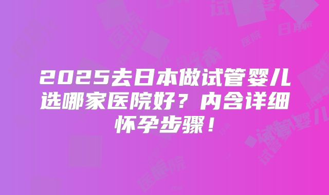 2025去日本做试管婴儿选哪家医院好？内含详细怀孕步骤！