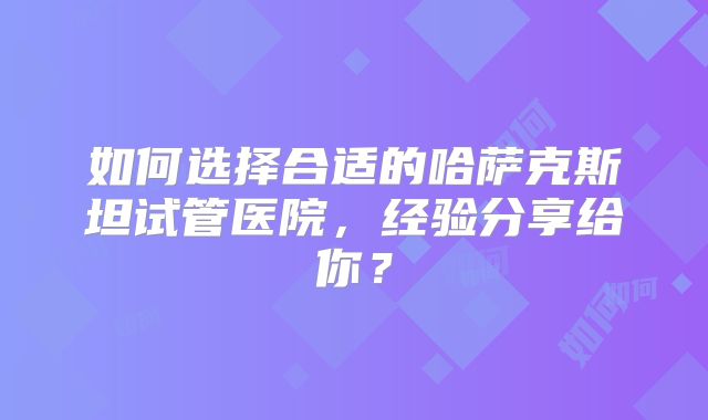 如何选择合适的哈萨克斯坦试管医院，经验分享给你？