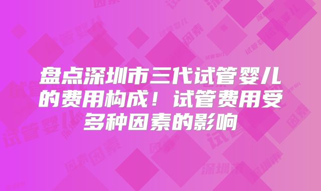 盘点深圳市三代试管婴儿的费用构成!试管费用受多种因素的影响