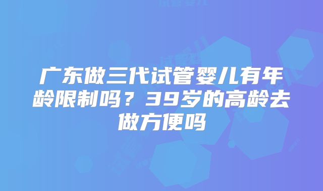 广东做三代试管婴儿有年龄限制吗?39岁的高龄去做方便吗