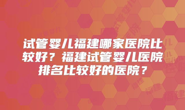 试管婴儿福建哪家医院比较好?福建试管婴儿医院排名比较好的医院?