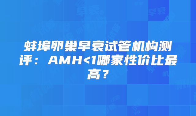 蚌埠卵巢早衰试管机构测评：AMH<1哪家性价比最高？