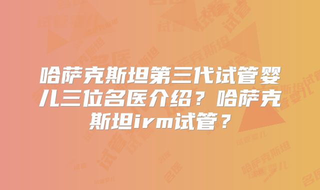 哈萨克斯坦第三代试管婴儿三位名医介绍?哈萨克斯坦irm试管?