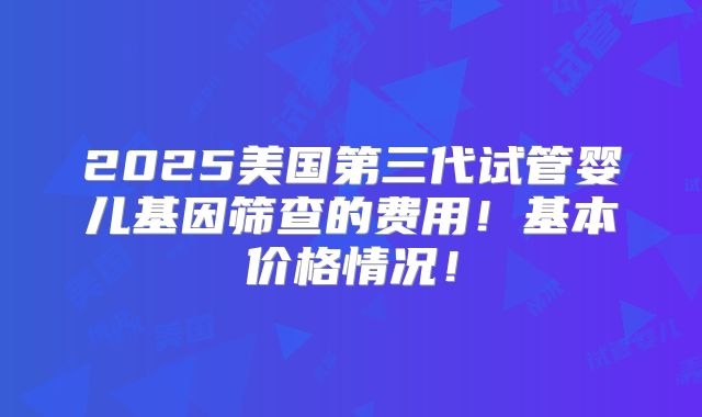 2025美国第三代试管婴儿基因筛查的费用!基本价格情况!