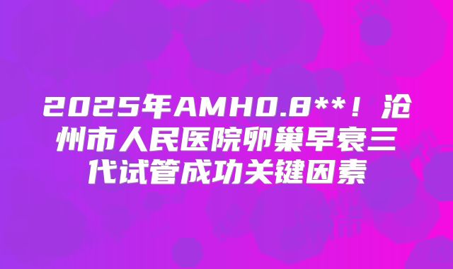 2025年AMH0.8**！沧州市人民医院卵巢早衰三代试管成功关键因素