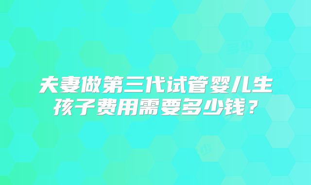 夫妻做第三代试管婴儿生孩子费用需要多少钱？