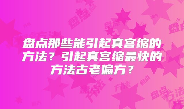盘点那些能引起真宫缩的方法？引起真宫缩最快的方法古老偏方？