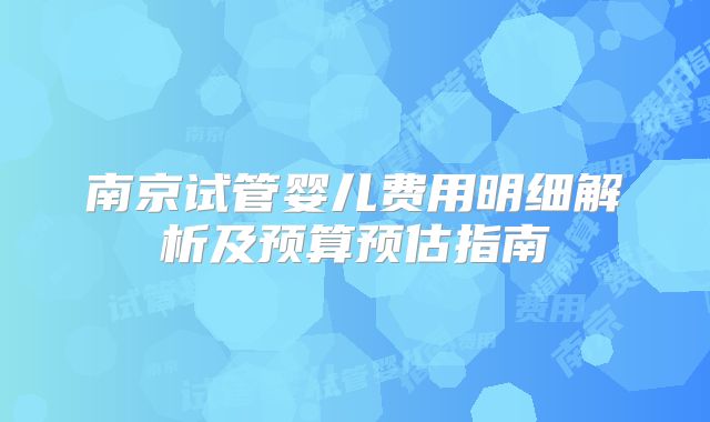 南京试管婴儿费用明细解析及预算预估指南