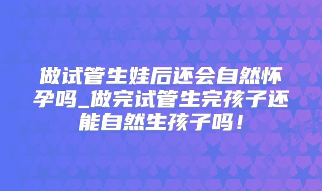 做试管生娃后还会自然怀孕吗_做完试管生完孩子还能自然生孩子吗！