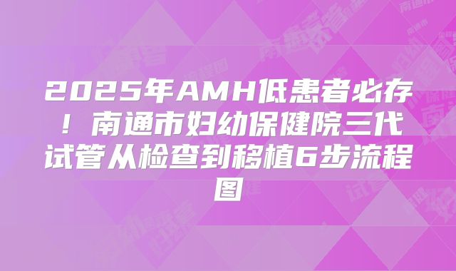 2025年AMH低患者必存！南通市妇幼保健院三代试管从检查到移植6步流程图