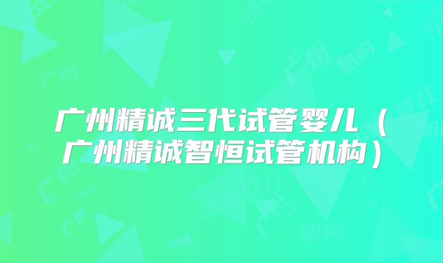 广州精诚三代试管婴儿（广州精诚智恒试管机构）