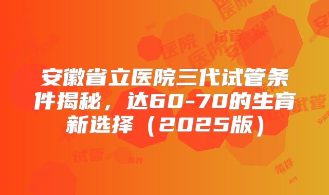 安徽省立医院三代试管条件揭秘,达60-70的生育新选择(2025版)