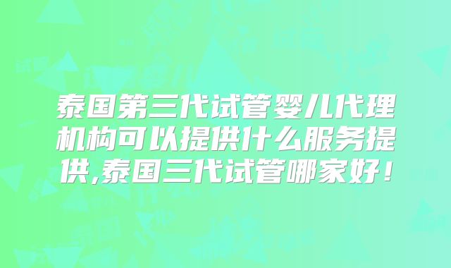 泰国第三代试管婴儿代理机构可以提供什么服务提供,泰国三代试管哪家好！