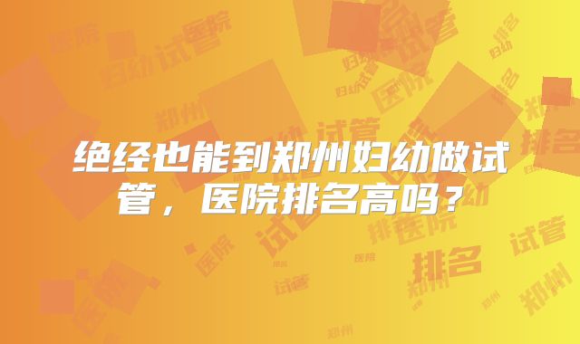 绝经也能到郑州妇幼做试管，医院排名高吗？