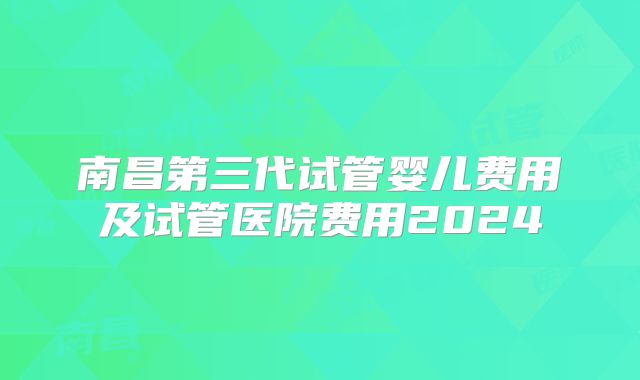 南昌第三代试管婴儿费用及试管医院费用2024