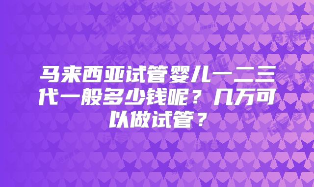 马来西亚试管婴儿一二三代一般多少钱呢?几万可以做试管?