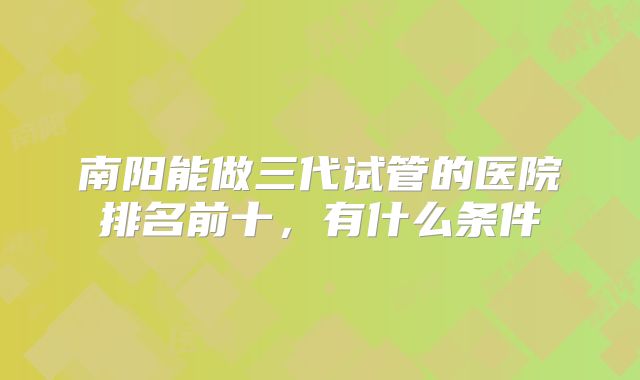 南阳能做三代试管的医院排名前十，有什么条件