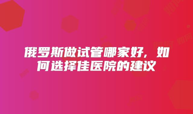 俄罗斯做试管哪家好, 如何选择佳医院的建议
