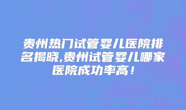 贵州热门试管婴儿医院排名揭晓,贵州试管婴儿哪家医院成功率高！