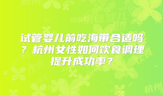 试管婴儿前吃海带合适吗？杭州女性如何饮食调理提升成功率？