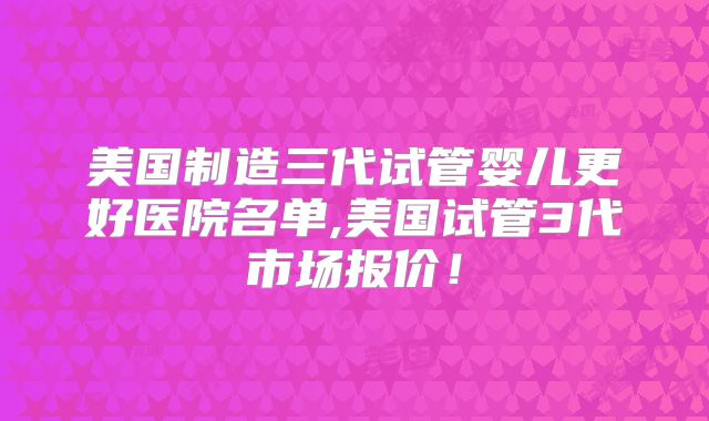美国制造三代试管婴儿更好医院名单,美国试管3代市场报价！