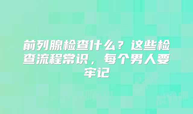 前列腺检查什么?这些检查流程常识,每个男人要牢记