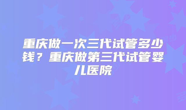 重庆做一次三代试管多少钱？重庆做第三代试管婴儿医院
