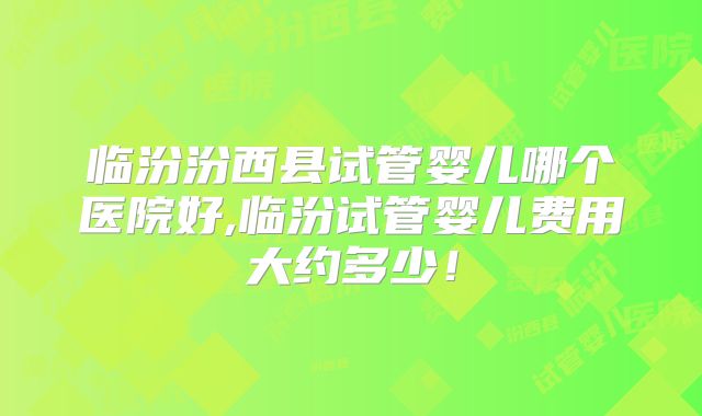 临汾汾西县试管婴儿哪个医院好,临汾试管婴儿费用大约多少！