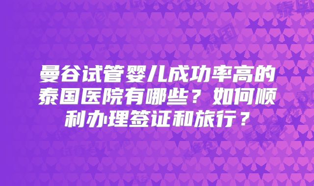 曼谷试管婴儿成功率高的泰国医院有哪些？如何顺利办理签证和旅行？