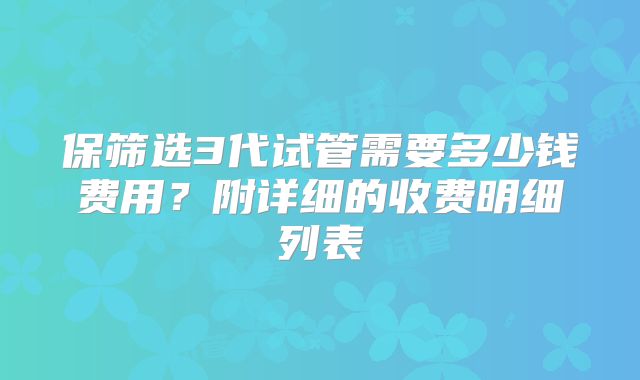 保筛选3代试管需要多少钱费用？附详细的收费明细列表