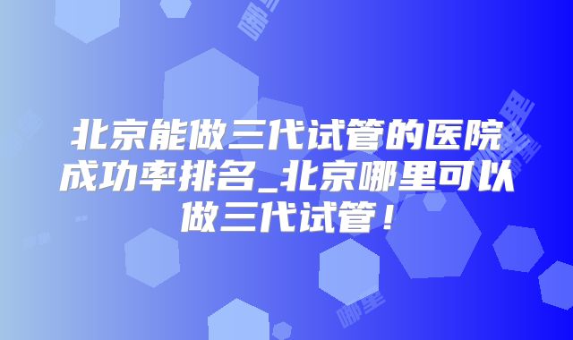 北京能做三代试管的医院成功率排名_北京哪里可以做三代试管！