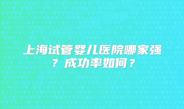 上海试管婴儿医院哪家强？成功率如何？