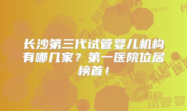 长沙第三代试管婴儿机构有哪几家？第一医院位居榜首！