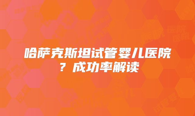 哈萨克斯坦试管婴儿医院？成功率解读