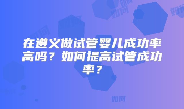 在遵义做试管婴儿成功率高吗？如何提高试管成功率？